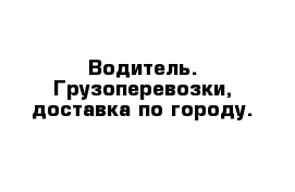 Водитель. Грузоперевозки, доставка по городу.